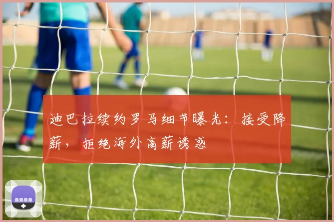 迪巴拉续约罗马细节曝光:接受降薪,拒绝海外高薪诱惑