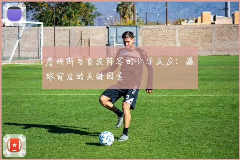 詹姆斯与首发阵容的化学反应:赢球背后的关键因素
