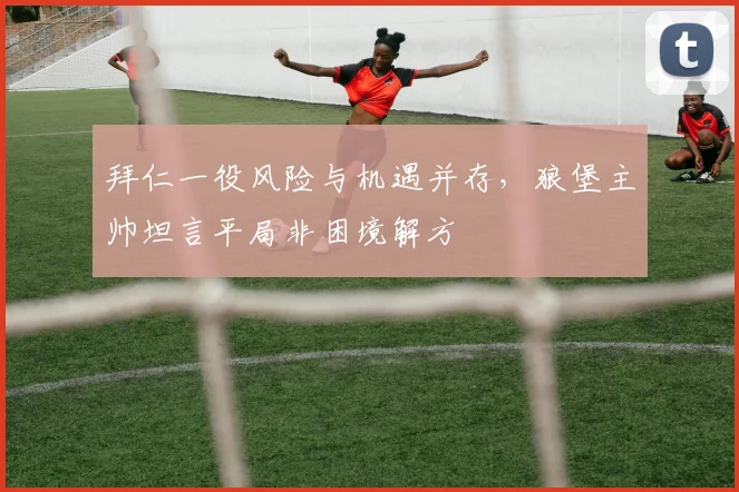 拜仁一役风险与机遇并存，狼堡主帅坦言平局非困境解方