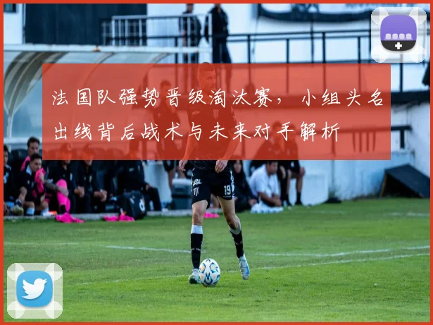 法国队强势晋级淘汰赛,小组头名出线背后战术与未来对手解析