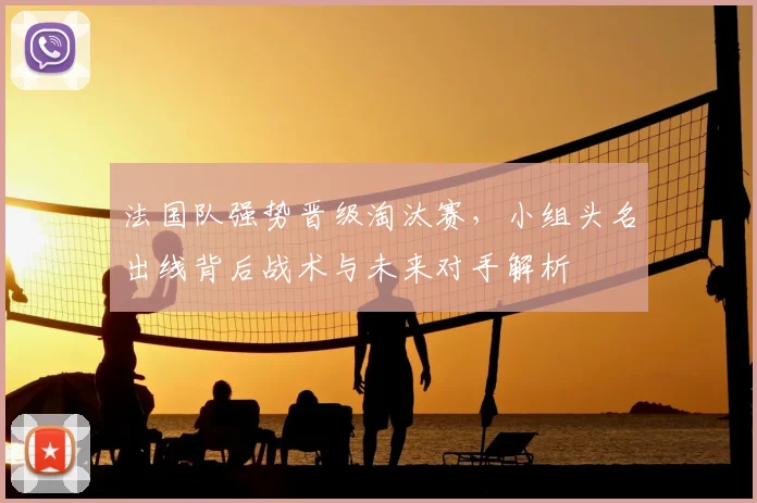 法国队强势晋级淘汰赛,小组头名出线背后战术与未来对手解析