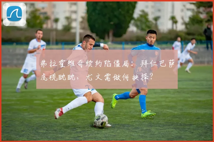 弗拉霍维奇续约陷僵局:拜仁巴萨虎视眈眈,尤文需做何抉择?