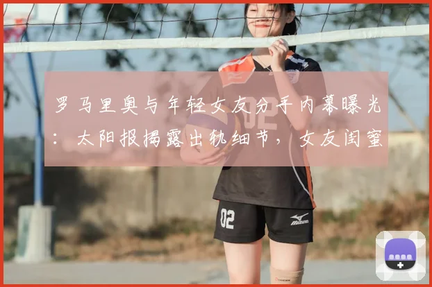 罗马里奥与年轻女友分手内幕曝光：太阳报揭露出轨细节，女友闺蜜牵涉其中