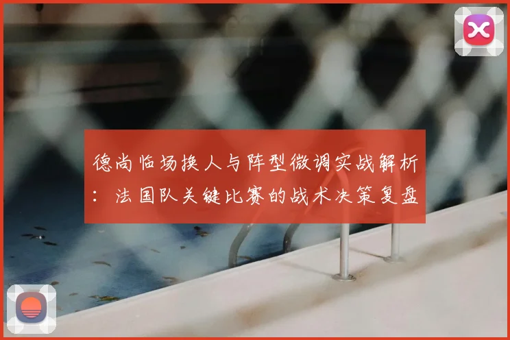德尚临场换人与阵型微调实战解析:法国队关键比赛的战术决策复盘